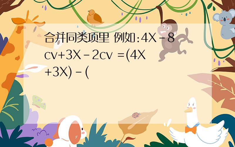 合并同类项里 例如:4X-8cv+3X-2cv =(4X+3X)-(
