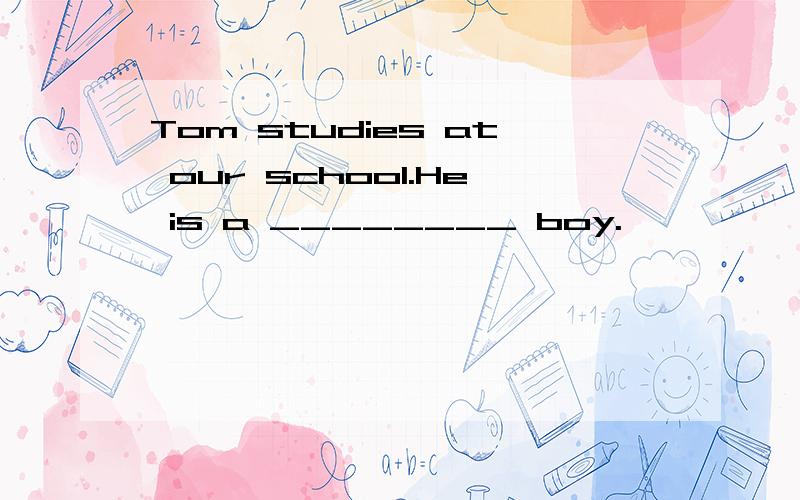 Tom studies at our school.He is a ________ boy.