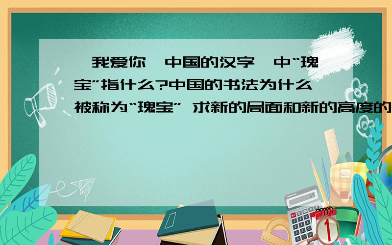《我爱你,中国的汉字》中“瑰宝”指什么?中国的书法为什么被称为“瑰宝” 求新的局面和新的高度的含义.