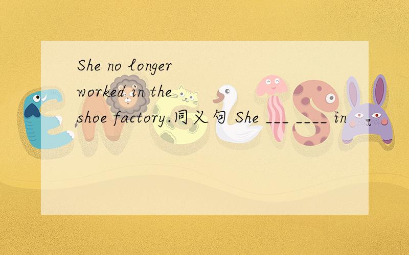 She no longer worked in the shoe factory.同义句 She ___ ____ in