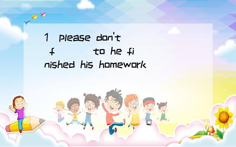 1．please don't f___ to he finished his homework．