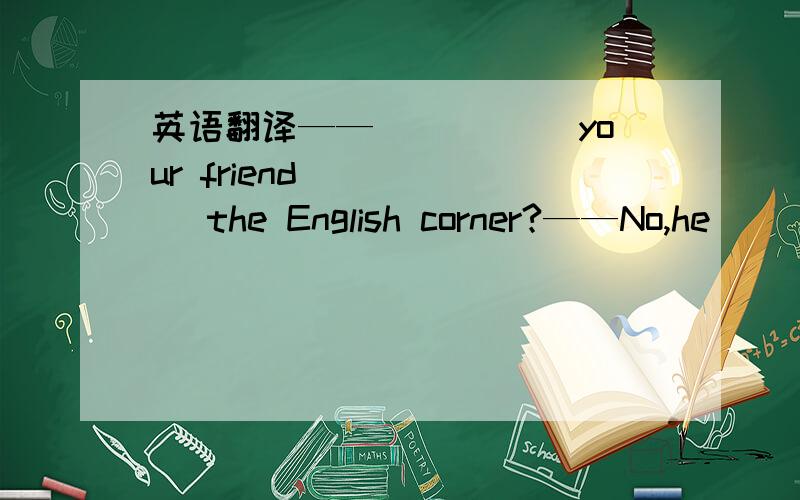 英语翻译——_____ your friend _____ the English corner?——No,he____