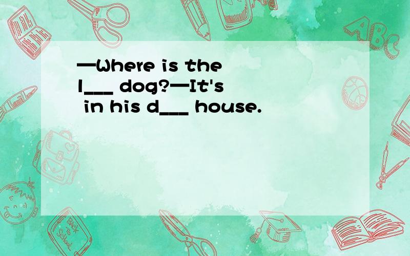 —Where is the l___ dog?—It's in his d___ house.