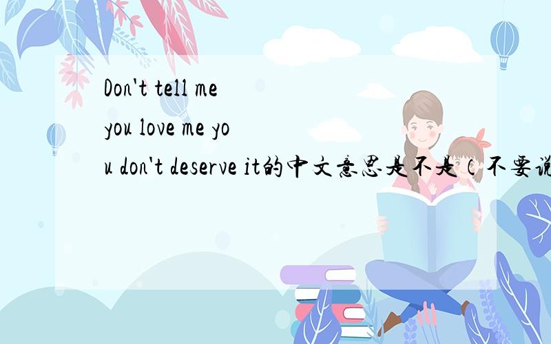 Don't tell me you love me you don't deserve it的中文意思是不是（不要说你爱