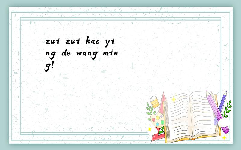 zui zui hao ying de wang ming!