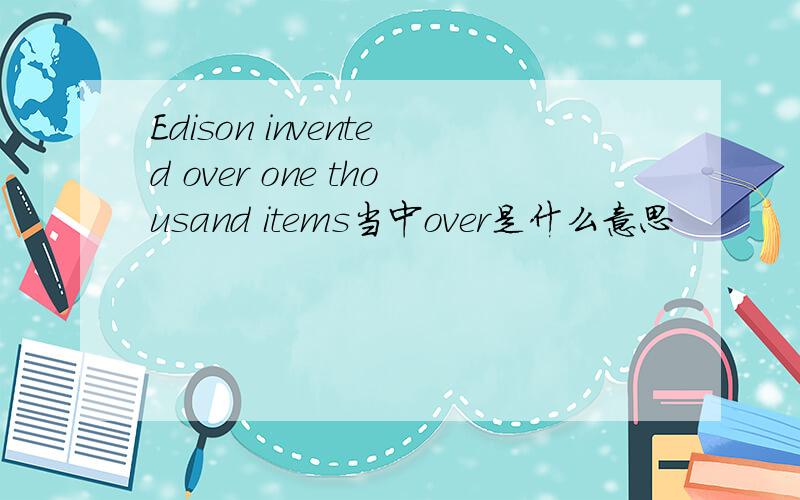 Edison invented over one thousand items当中over是什么意思