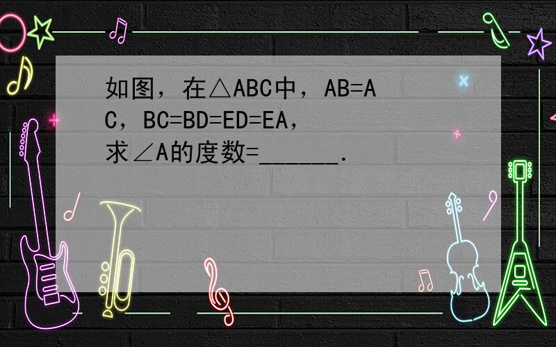 如图，在△ABC中，AB=AC，BC=BD=ED=EA，求∠A的度数=______．