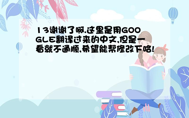 13谢谢了啊.这里是用GOOGLE翻译过来的中文,但是一看就不通顺,希望能帮修改下哈!