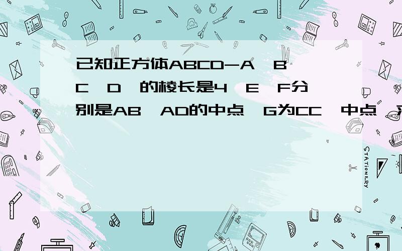 已知正方体ABCD-A'B'C'D'的棱长是4,E、F分别是AB、AD的中点,G为CC'中点,求平