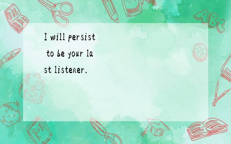 I will persist to be your last listener.