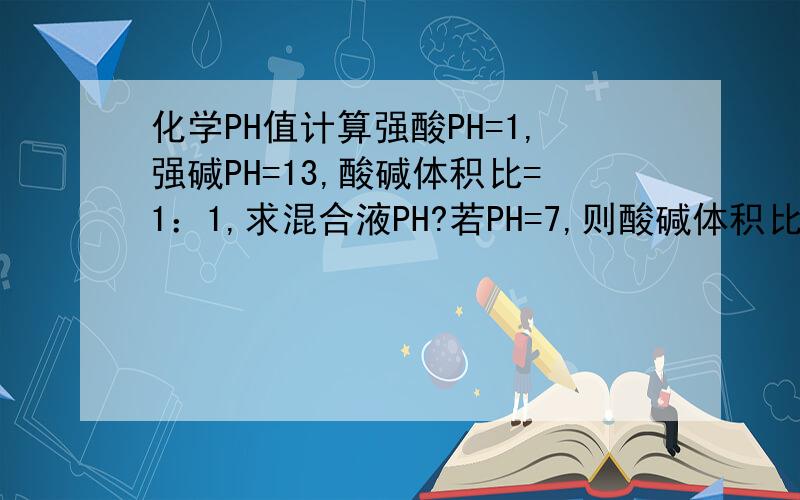化学PH值计算强酸PH=1,强碱PH=13,酸碱体积比=1：1,求混合液PH?若PH=7,则酸碱体积比=?强酸PH=1,
