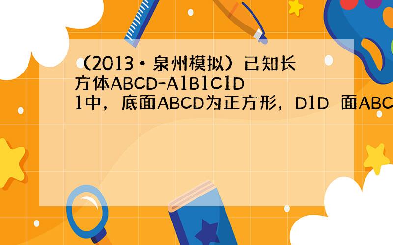 （2013•泉州模拟）已知长方体ABCD-A1B1C1D1中，底面ABCD为正方形，D1D⊥面ABCD，AB=4，AA1