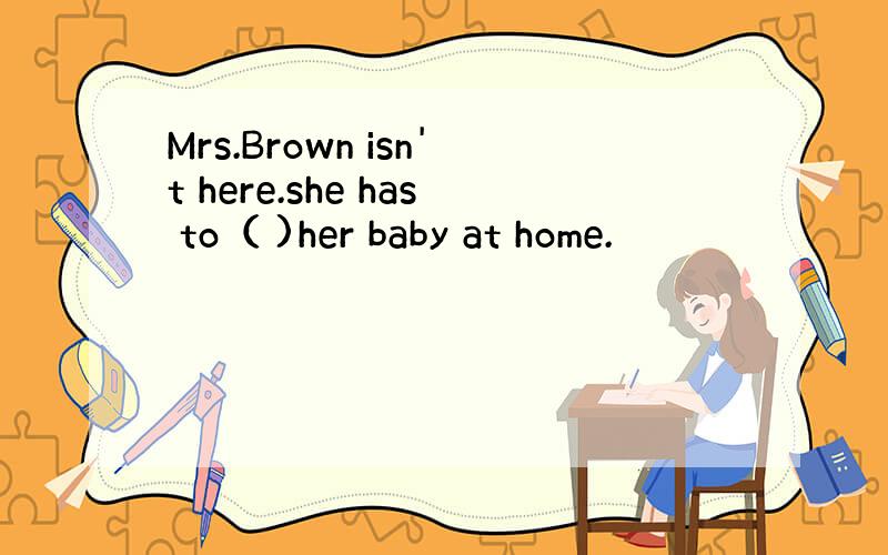 Mrs.Brown isn't here.she has to（ )her baby at home.