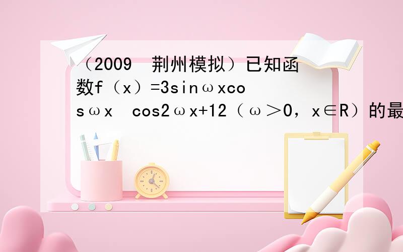 （2009•荆州模拟）已知函数f（x）=3sinωxcosωx−cos2ωx+12（ω＞0，x∈R）的最小正周期为π2．