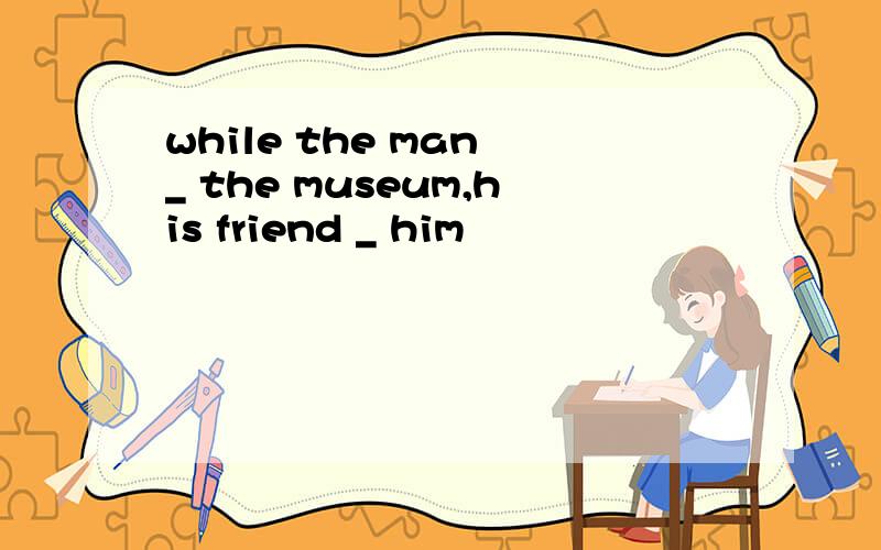 while the man _ the museum,his friend _ him