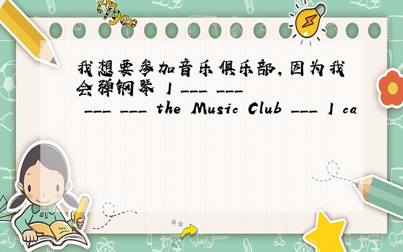 我想要参加音乐俱乐部,因为我会弹钢琴 I ___ ___ ___ ___ the Music Club ___ I ca