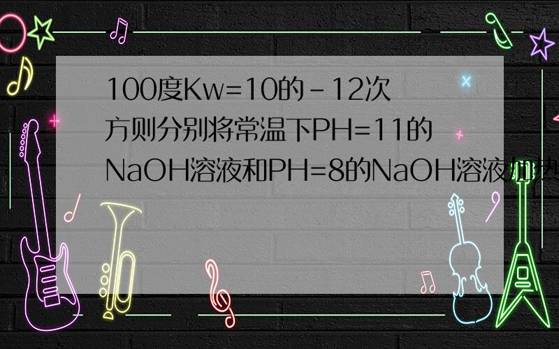 100度Kw=10的-12次方则分别将常温下PH=11的NaOH溶液和PH=8的NaOH溶液加热到100度它们的PH分别