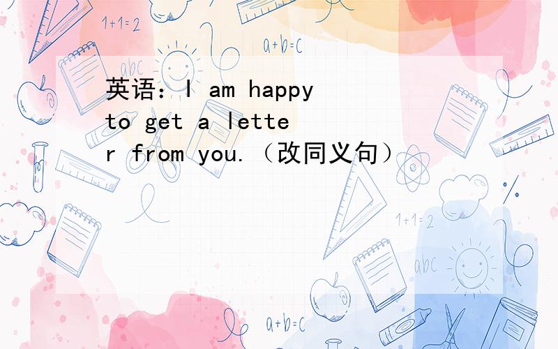 英语：I am happy to get a letter from you.（改同义句）