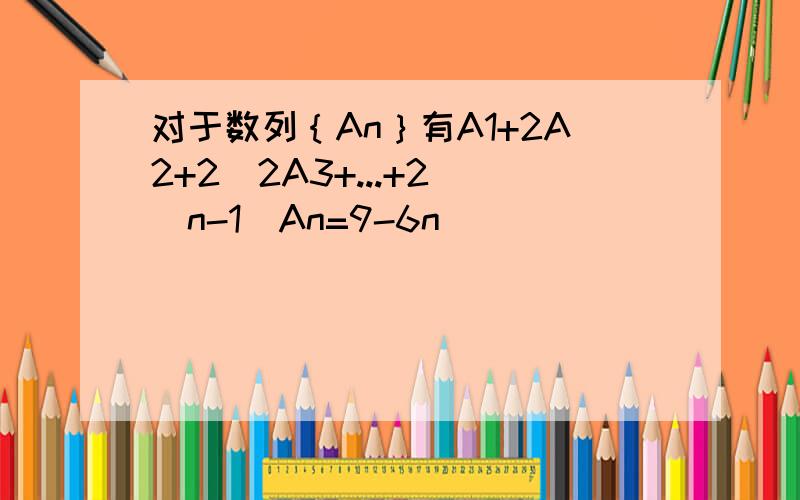 对于数列｛An｝有A1+2A2+2^2A3+...+2^(n-1)An=9-6n