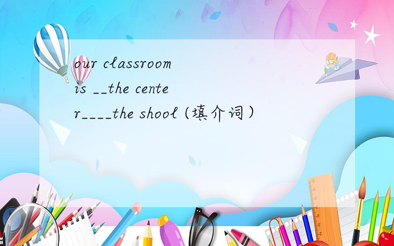 our classroom is __the center____the shool (填介词）