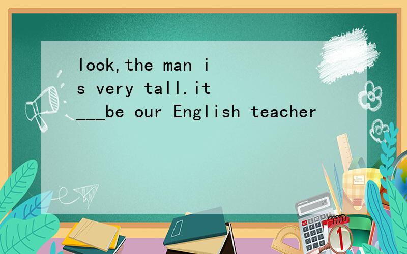 look,the man is very tall.it___be our English teacher