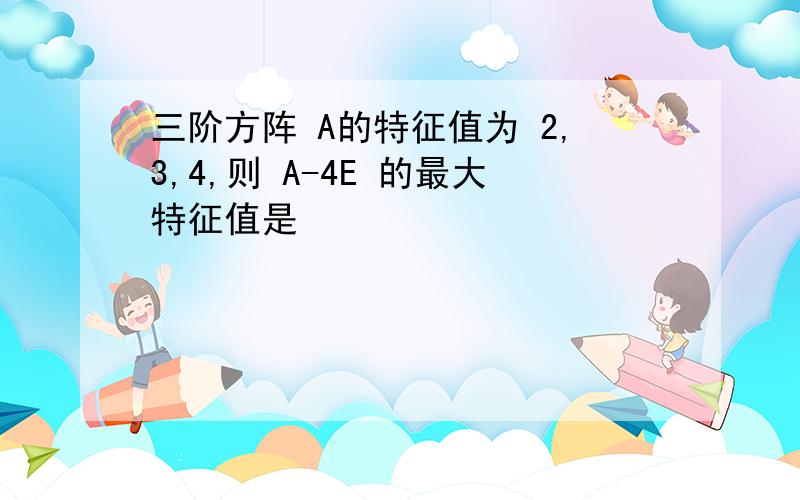 三阶方阵 A的特征值为 2,3,4,则 A-4E 的最大特征值是