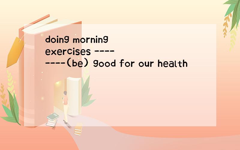 doing morning exercises --------(be) good for our health