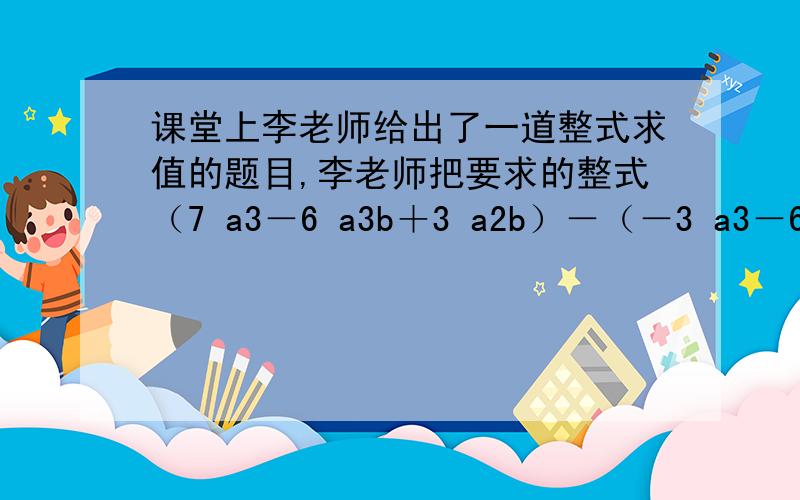 课堂上李老师给出了一道整式求值的题目,李老师把要求的整式（7 a3－6 a3b＋3 a2b）－（－3 a3－6 a3b＋