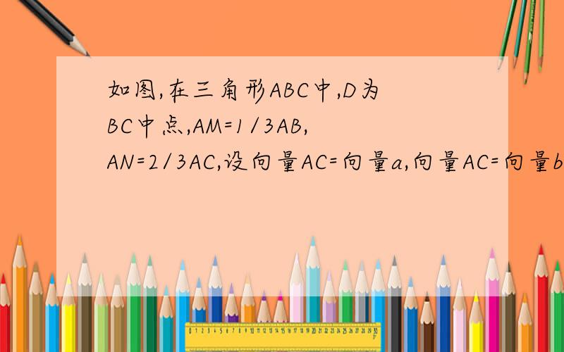 如图,在三角形ABC中,D为BC中点,AM=1/3AB,AN=2/3AC,设向量AC=向量a,向量AC=向量b.试用向量