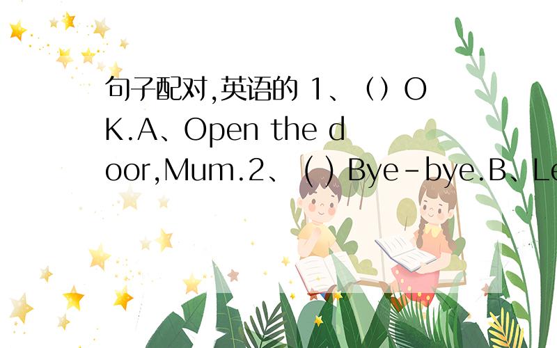 句子配对,英语的 1、（）OK.A、Open the door,Mum.2、 ( ) Bye-bye.B、Let's g