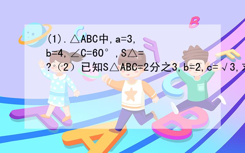 (1).△ABC中,a=3,b=4,∠C=60°,S△=?（2）已知S△ABC=2分之3,b=2,c=√3,求∠A