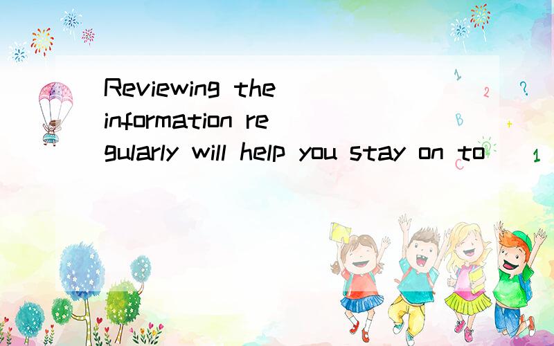 Reviewing the information regularly will help you stay on to