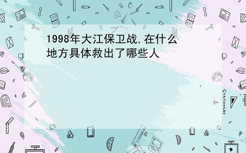 1998年大江保卫战,在什么地方具体救出了哪些人