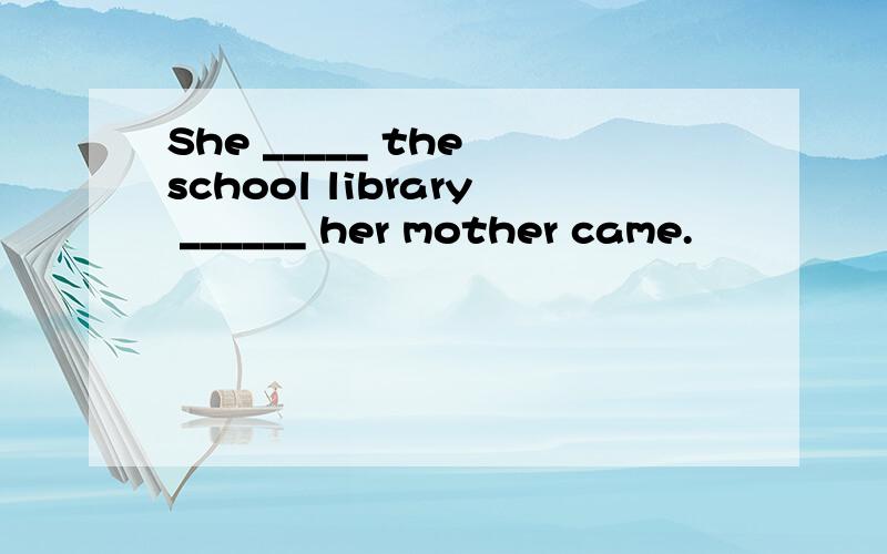 She _____ the school library ______ her mother came.