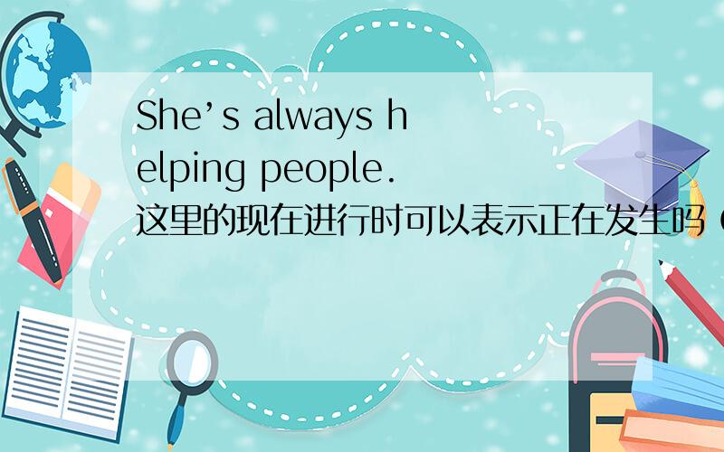 She’s always helping people.这里的现在进行时可以表示正在发生吗 O(∩_∩)O谢谢