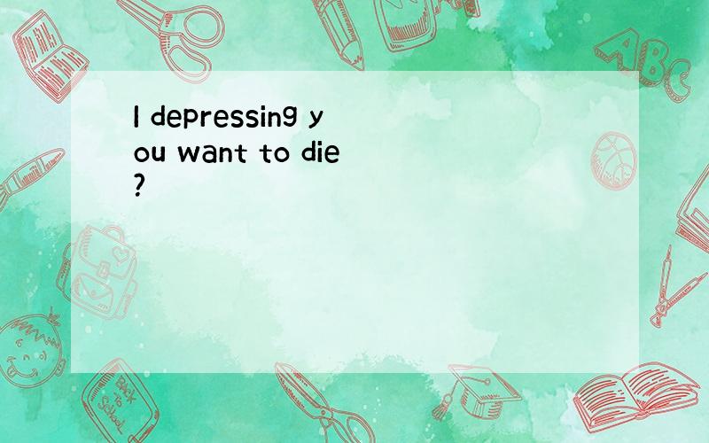 I depressing you want to die?