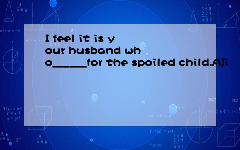 I feel it is your husband who______for the spoiled child.A)i