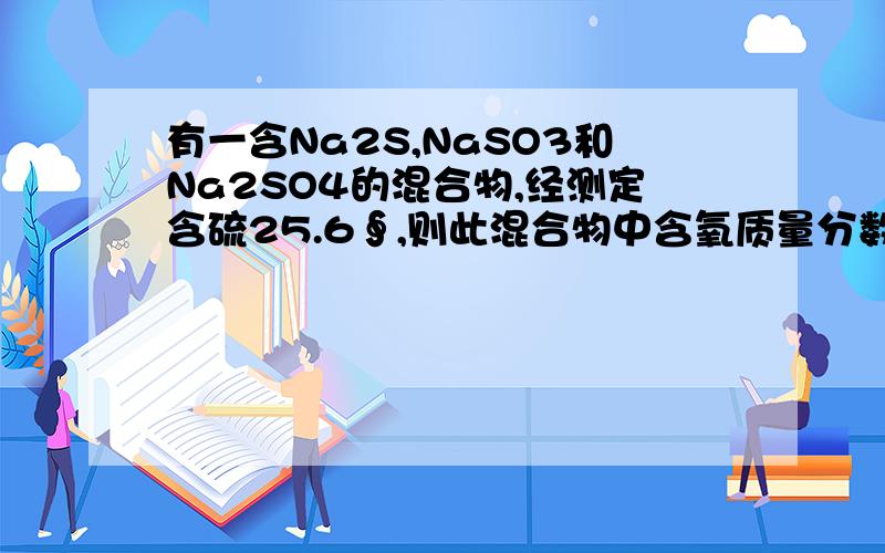 有一含Na2S,NaSO3和Na2SO4的混合物,经测定含硫25.6∮,则此混合物中含氧质量分数是