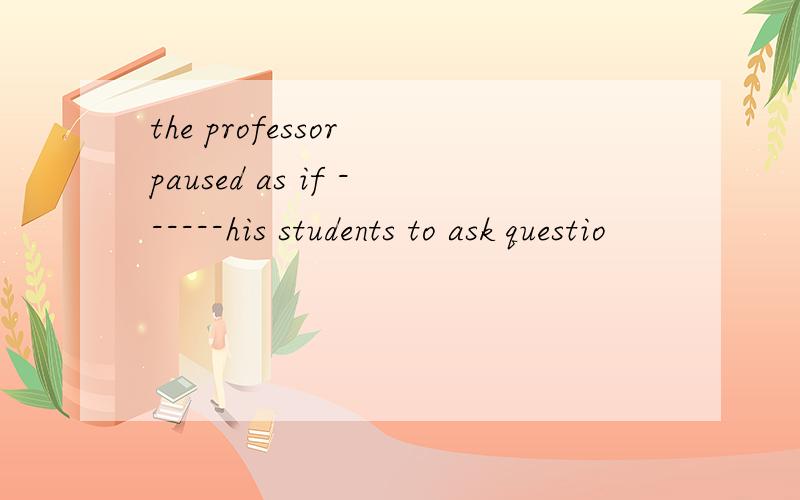 the professor paused as if ------his students to ask questio