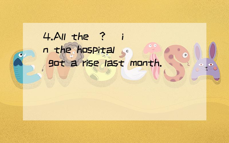 4.All the(?) in the hospital got a rise last month.