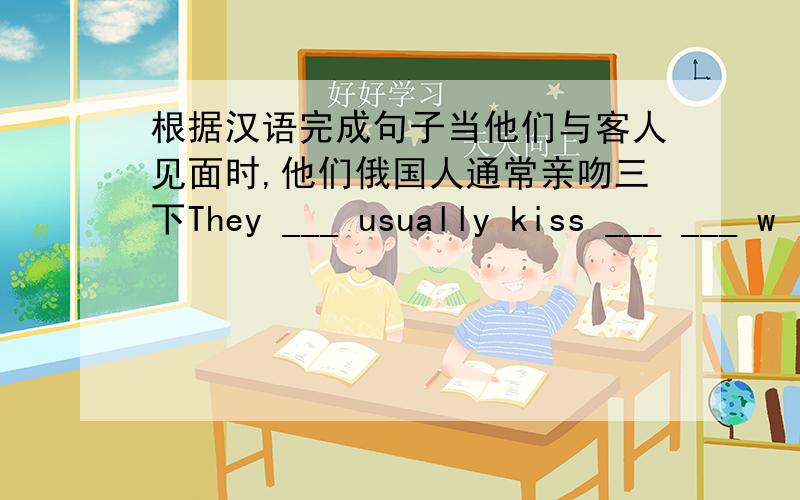 根据汉语完成句子当他们与客人见面时,他们俄国人通常亲吻三下They ___ usually kiss ___ ___ w