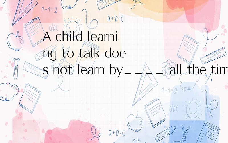 A child learning to talk does not learn by____ all the time