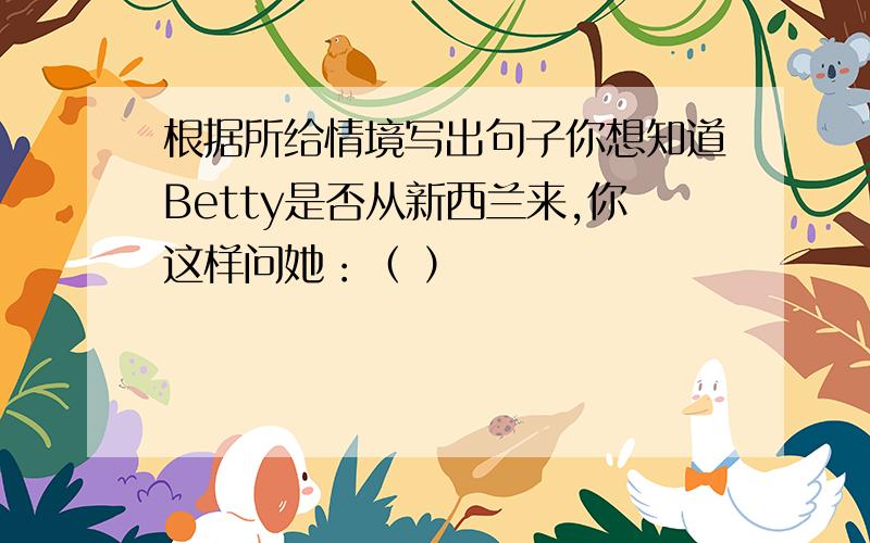 根据所给情境写出句子你想知道Betty是否从新西兰来,你这样问她：（ ）