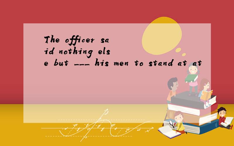 The officer said nothing else but ___ his men to stand at at