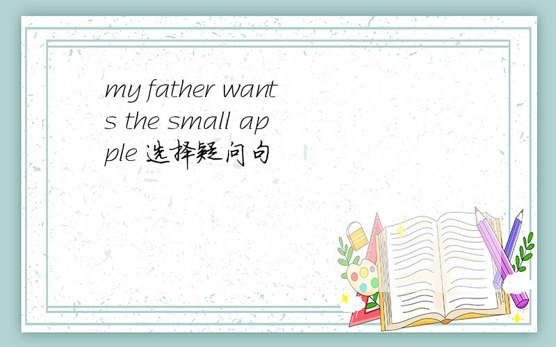 my father wants the small apple 选择疑问句