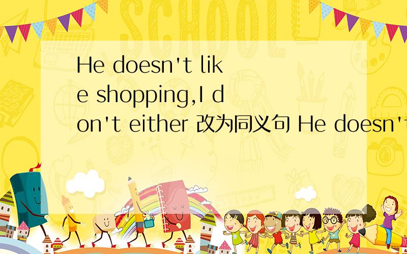 He doesn't like shopping,I don't either 改为同义句 He doesn't lik