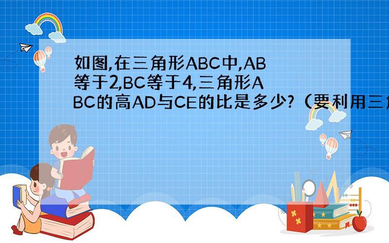 如图,在三角形ABC中,AB等于2,BC等于4,三角形ABC的高AD与CE的比是多少?（要利用三角形的面积公式）
