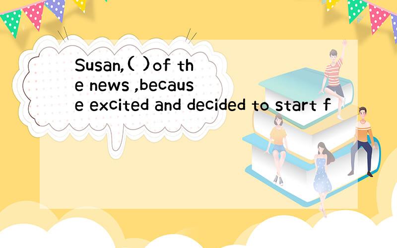 Susan,( )of the news ,because excited and decided to start f