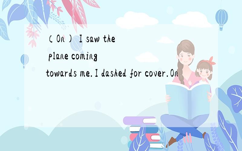 （On) I saw the plane coming towards me.I dashed for cover.On