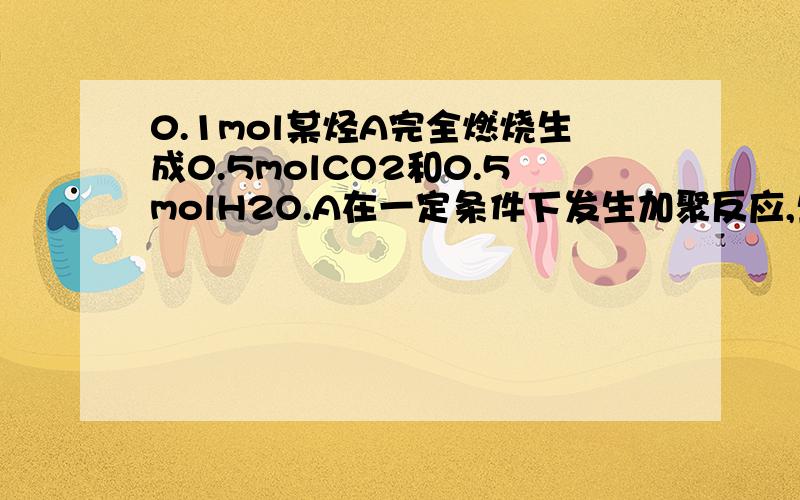 0.1mol某烃A完全燃烧生成0.5molCO2和0.5molH2O.A在一定条件下发生加聚反应,生成高聚物B.